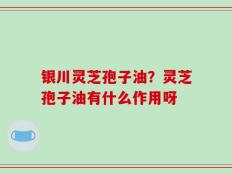 银川灵芝孢子油？灵芝孢子油有什么作用呀