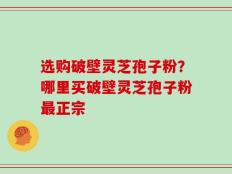 选购破壁灵芝孢子粉？哪里买破壁灵芝孢子粉最正宗