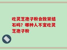吃灵芝孢子粉会致肾结石吗？哪种人不宜吃灵芝孢子粉