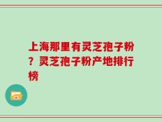 上海那里有灵芝孢子粉？灵芝孢子粉产地排行榜