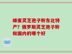 蜂蜜灵芝孢子粉东北特产？俄罗斯灵芝孢子粉和国内的哪个好