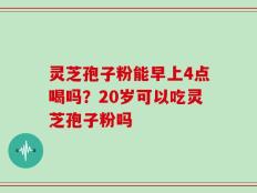 灵芝孢子粉能早上4点喝吗？20岁可以吃灵芝孢子粉吗