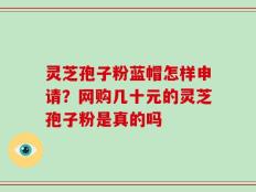 灵芝孢子粉蓝帽怎样申请？网购几十元的灵芝孢子粉是真的吗