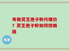 粤微灵芝孢子粉代理价？灵芝孢子粉如何找销路