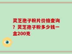 灵芝孢子粉片价格查询？灵芝孢子粉多少钱一盒200克