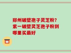 郑州破壁孢子灵芝粉？紫一破壁灵芝孢子粉到哪里买最好