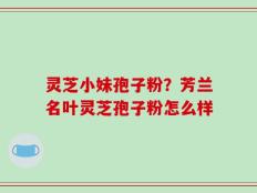 灵芝小妹孢子粉？芳兰名叶灵芝孢子粉怎么样