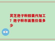 灵芝孢子粉胶囊代加工？孢子粉市面售价是多少