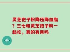 灵芝孢子粉降压降血脂？三七和灵芝孢子粉一起吃，真的有用吗