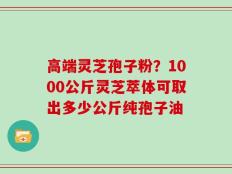 高端灵芝孢子粉？1000公斤灵芝萃体可取出多少公斤纯孢子油