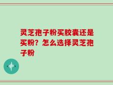 灵芝孢子粉买胶囊还是买粉？怎么选择灵芝孢子粉