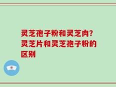 灵芝孢子粉和灵芝肉？灵芝片和灵芝孢子粉的区别
