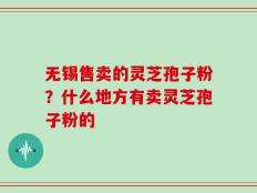 无锡售卖的灵芝孢子粉？什么地方有卖灵芝孢子粉的