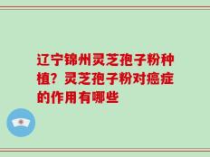 辽宁锦州灵芝孢子粉种植？灵芝孢子粉对癌症的作用有哪些