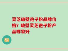 灵芝破壁孢子粉品牌价格？破壁灵芝孢子粉产品哪家好