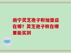 南宁灵芝孢子粉加盟店在哪？灵芝孢子粉在哪里能买到