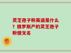 灵芝孢子粉英语是什么？俄罗斯产的灵芝孢子粉俄文名