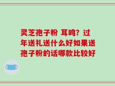 灵芝孢子粉 耳鸣？过年送礼送什么好如果送孢子粉的话哪款比较好