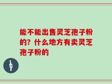 能不能出售灵芝孢子粉的？什么地方有卖灵芝孢子粉的