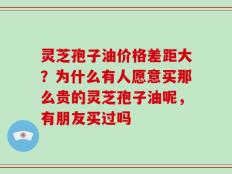 灵芝孢子油价格差距大？为什么有人愿意买那么贵的灵芝孢子油呢，有朋友买过吗