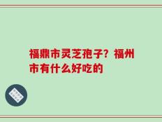 福鼎市灵芝孢子？福州市有什么好吃的