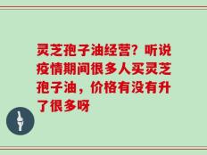 灵芝孢子油经营？听说疫情期间很多人买灵芝孢子油，价格有没有升了很多呀