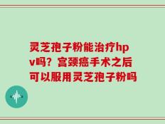 灵芝孢子粉能治疗hpv吗？宫颈癌手术之后可以服用灵芝孢子粉吗
