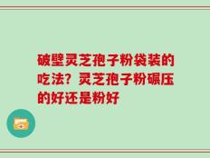 破壁灵芝孢子粉袋装的吃法？灵芝孢子粉碾压的好还是粉好