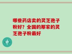 哪些药店卖的灵芝孢子粉好？全国的那家的灵芝孢子粉最好
