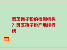 灵芝孢子粉的检测机构？灵芝孢子粉产地排行榜