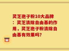 灵芝孢子粉10大品牌：灵芝清除自由基的作用，灵芝孢子粉清除自由基有效果吗？