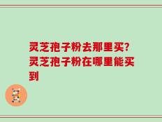 灵芝孢子粉去那里买？灵芝孢子粉在哪里能买到