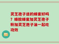 灵芝孢子送的蜂蜜好吗？蜂胶蜂蜜加灵芝孢子粉加灵芝孢子油一起吃功效