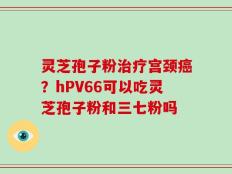 灵芝孢子粉治疗宫颈癌？hPV66可以吃灵芝孢子粉和三七粉吗