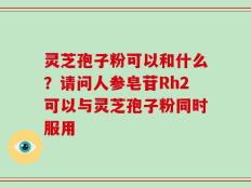 灵芝孢子粉可以和什么？请问人参皂苷Rh2可以与灵芝孢子粉同时服用