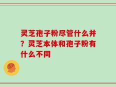 灵芝孢子粉尽管什么并？灵芝本体和孢子粉有什么不同