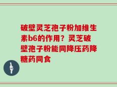 破壁灵芝孢子粉加维生素b6的作用？灵芝破壁孢子粉能同降压药降糖药同食