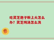 吃灵芝孢子粉上火怎么办？灵芝炖汤怎么洗