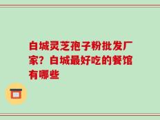 白城灵芝孢子粉批发厂家？白城最好吃的餐馆有哪些