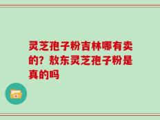灵芝孢子粉吉林哪有卖的？敖东灵芝孢子粉是真的吗