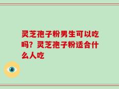 灵芝孢子粉男生可以吃吗？灵芝孢子粉适合什么人吃