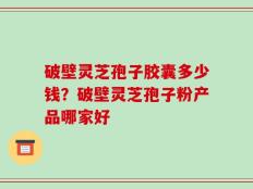 破壁灵芝孢子胶囊多少钱？破壁灵芝孢子粉产品哪家好