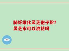 肺纤维化灵芝孢子粉？灵芝水可以浇花吗