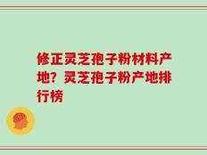 修正灵芝孢子粉材料产地？灵芝孢子粉产地排行榜