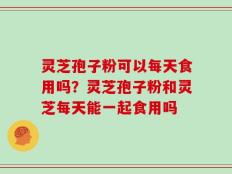 灵芝孢子粉可以每天食用吗？灵芝孢子粉和灵芝每天能一起食用吗