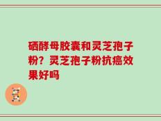 硒酵母胶囊和灵芝孢子粉？灵芝孢子粉抗癌效果好吗