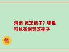 河南 灵芝孢子？哪里可以买到灵芝孢子