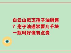 白云山灵芝孢子油销售？孢子油通常要几千块一瓶吗好像有点贵