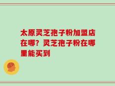 太原灵芝孢子粉加盟店在哪？灵芝孢子粉在哪里能买到