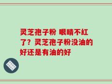 灵芝孢子粉 眼睛不红了？灵芝孢子粉没油的好还是有油的好